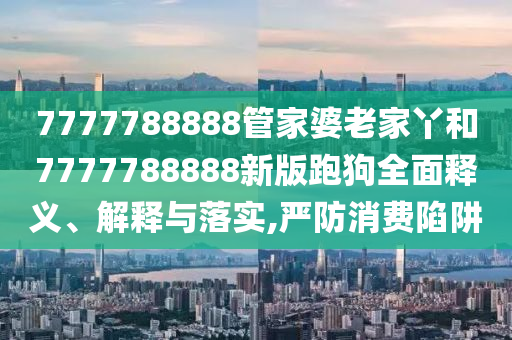 7777788888管家婆老家丫和7777788888新版跑狗全面释义、解释与落实,严防消费陷阱