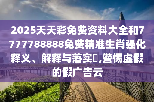 2025天天彩免费资料大全和7777788888免费精准生肖强化释义、解释与落实​,警惕虚假的假广告云