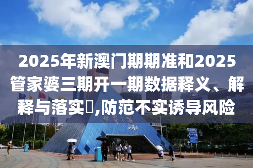 2025年新澳门期期准和2025管家婆三期开一期数据释义、解释与落实​,防范不实诱导风险