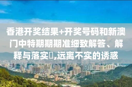 香港开奖结果+开奖号码和新澳门中特期期期准细致解答、解释与落实​,远离不实的诱惑