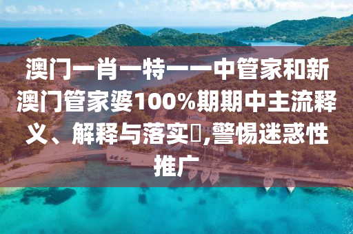 澳门一肖一特一一中管家和新澳门管家婆100%期期中主流释义、解释与落实​,警惕迷惑性推广