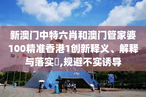 新澳门中特六肖和澳门管家婆100精准香港1创新释义、解释与落实​,规避不实诱导