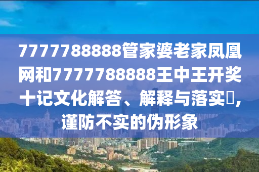 7777788888管家婆老家凤凰网和7777788888王中王开奖十记文化解答、解释与落实​,谨防不实的伪形象