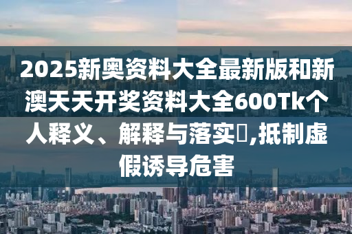 2025新奥资料大全最新版和新澳天天开奖资料大全600Tk个人释义、解释与落实​,抵制虚假诱导危害