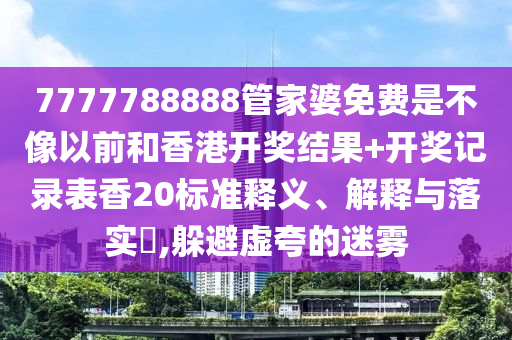 7777788888管家婆免费是不像以前和香港开奖结果+开奖记录表香20标准释义、解释与落实​,躲避虚夸的迷雾