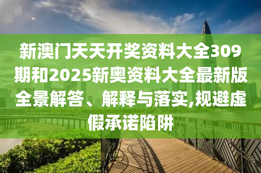 新澳门天天开奖资料大全309期和2025新奥资料大全最新版全景解答、解释与落实,规避虚假承诺陷阱