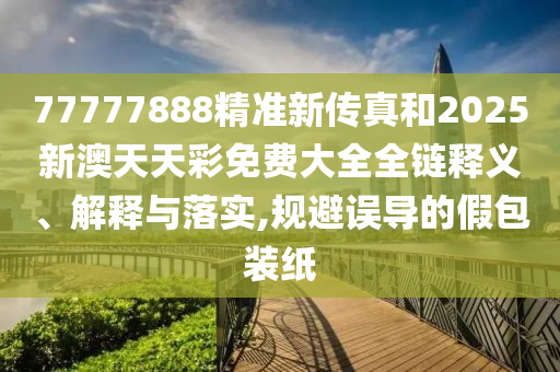 77777888精准新传真和2025新澳天天彩免费大全全链释义、解释与落实,规避误导的假包装纸