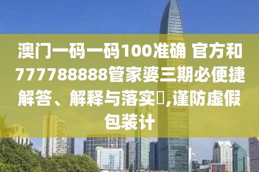 澳门一码一码100准确 官方和777788888管家婆三期必便捷解答、解释与落实​,谨防虚假包装计