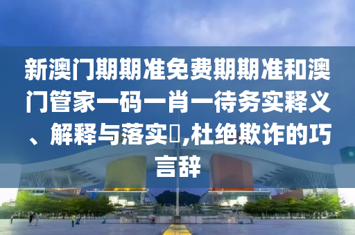新澳门期期准免费期期准和澳门管家一码一肖一待务实释义、解释与落实​,杜绝欺诈的巧言辞