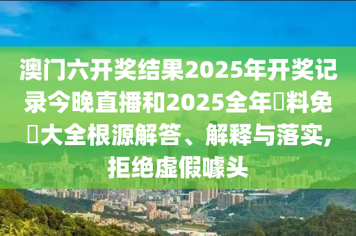 澳门六开奖结果2025年开奖记录今晚直播和2025全年資料免費大全根源解答、解释与落实,拒绝虚假噱头