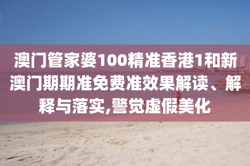 澳门管家婆100精准香港1和新澳门期期准免费准效果解读、解释与落实,警觉虚假美化
