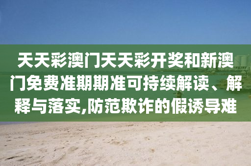 天天彩澳门天天彩开奖和新澳门免费准期期准可持续解读、解释与落实,防范欺诈的假诱导难