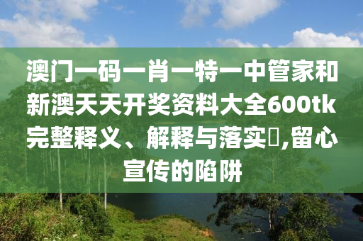 澳门一码一肖一特一中管家和新澳天天开奖资料大全600tk完整释义、解释与落实​,留心宣传的陷阱