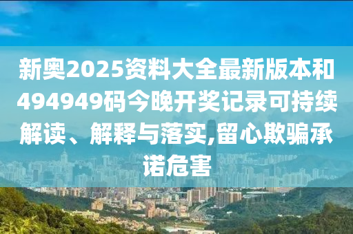新奥2025资料大全最新版本和494949码今晚开奖记录可持续解读、解释与落实,留心欺骗承诺危害
