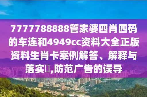 7777788888管家婆四肖四码的车连和4949cc资料大全正版资料生肖卡案例解答、解释与落实​,防范广告的误导