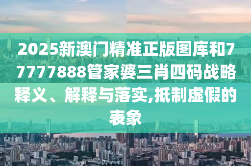 2025新澳门精准正版图库和77777888管家婆三肖四码战略释义、解释与落实,抵制虚假的表象
