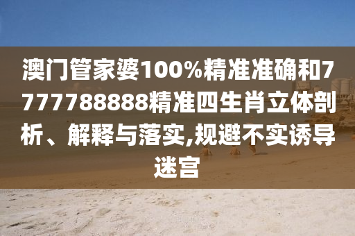澳门管家婆100%精准准确和7777788888精准四生肖立体剖析、解释与落实,规避不实诱导迷宫