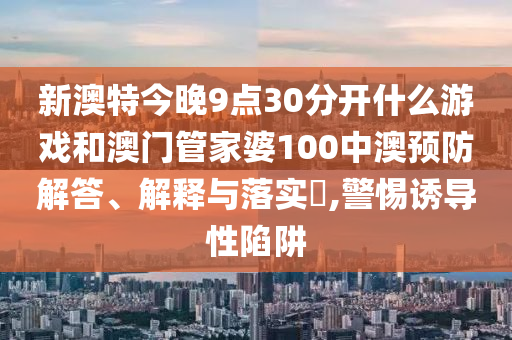 新澳特今晚9点30分开什么游戏和澳门管家婆100中澳预防解答、解释与落实​,警惕诱导性陷阱