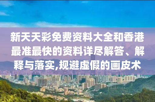 新天天彩免费资料大全和香港最准最快的资料详尽解答、解释与落实,规避虚假的画皮术