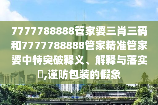 7777788888管家婆三肖三码和7777788888管家精准管家婆中特突破释义、解释与落实​,谨防包装的假象
