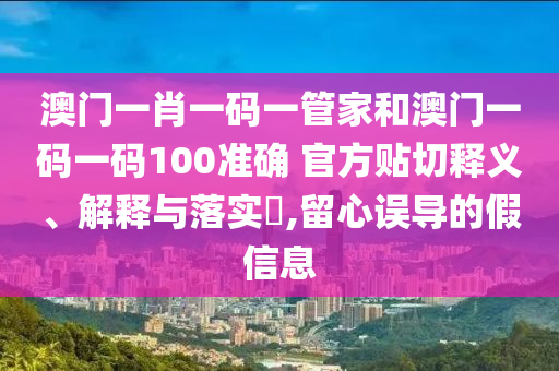 澳门一肖一码一管家和澳门一码一码100准确 官方贴切释义、解释与落实​,留心误导的假信息