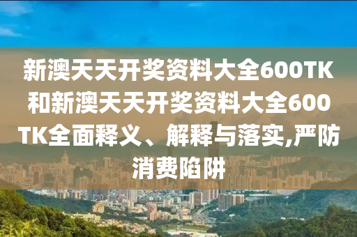 新澳天天开奖资料大全600TK和新澳天天开奖资料大全600TK全面释义、解释与落实,严防消费陷阱