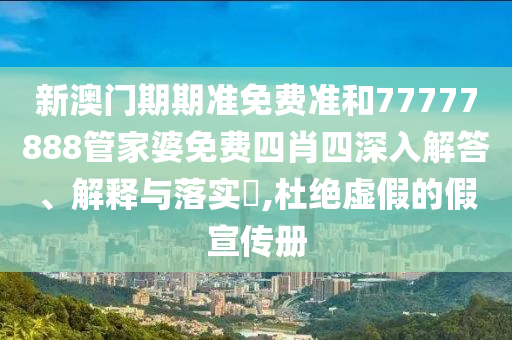 新澳门期期准免费准和77777888管家婆免费四肖四深入解答、解释与落实​,杜绝虚假的假宣传册