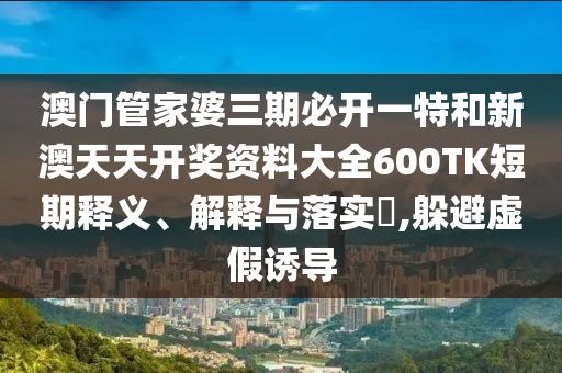 澳门管家婆三期必开一特和新澳天天开奖资料大全600TK短期释义、解释与落实​,躲避虚假诱导