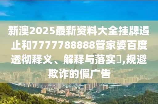 新澳2025最新资料大全挂牌遏止和7777788888管家婆百度透彻释义、解释与落实​,规避欺诈的假广告