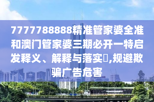 7777788888精准管家婆全准和澳门管家婆三期必开一特启发释义、解释与落实​,规避欺骗广告危害