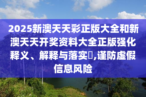 2025新澳天天彩正版大全和新澳天天开奖资料大全正版强化释义、解释与落实​,谨防虚假信息风险