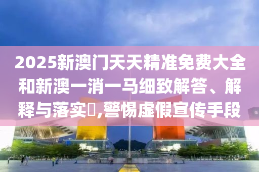 2025新澳门天天精准免费大全和新澳一消一马细致解答、解释与落实​,警惕虚假宣传手段