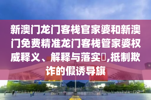 新澳门龙门客栈官家婆和新澳门免费精准龙门客栈管家婆权威释义、解释与落实​,抵制欺诈的假诱导旗