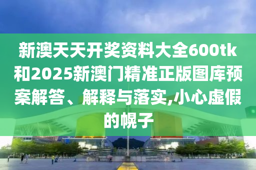 新澳天天开奖资料大全600tk和2025新澳门精准正版图库预案解答、解释与落实,小心虚假的幌子
