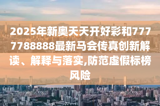 2025年新奥天天开好彩和7777788888最新马会传真创新解读、解释与落实,防范虚假标榜风险