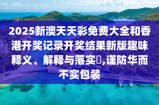 2025新澳天天彩免费大全和香港开奖记录开奖结果新版趣味释义、解释与落实​,谨防华而不实包装