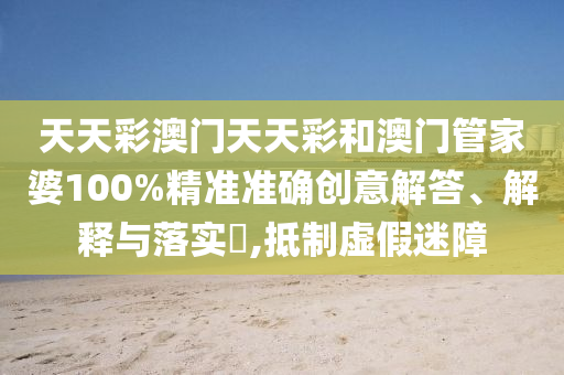 天天彩澳门天天彩和澳门管家婆100%精准准确创意解答、解释与落实​,抵制虚假迷障