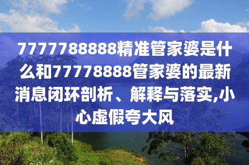 7777788888精准管家婆是什么和77778888管家婆的最新消息闭环剖析、解释与落实,小心虚假夸大风