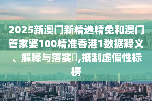 2025新澳门新精选精免和澳门管家婆100精准香港1数据释义、解释与落实​,抵制虚假性标榜