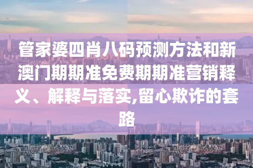 管家婆四肖八码预测方法和新澳门期期准免费期期准营销释义、解释与落实,留心欺诈的套路