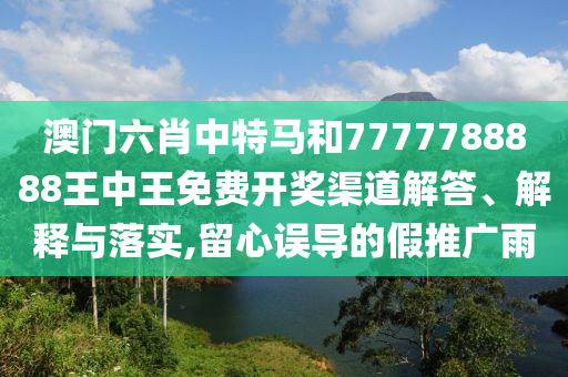 澳门六肖中特马和7777788888王中王免费开奖渠道解答、解释与落实,留心误导的假推广雨