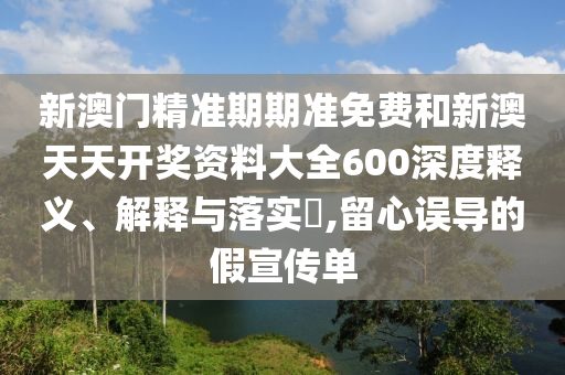 新澳门精准期期准免费和新澳天天开奖资料大全600深度释义、解释与落实​,留心误导的假宣传单