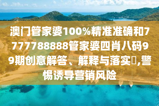 澳门管家婆100%精准准确和7777788888管家婆四肖八码99期创意解答、解释与落实​,警惕诱导营销风险