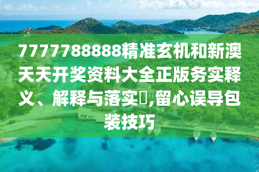 7777788888精准玄机和新澳天天开奖资料大全正版务实释义、解释与落实​,留心误导包装技巧