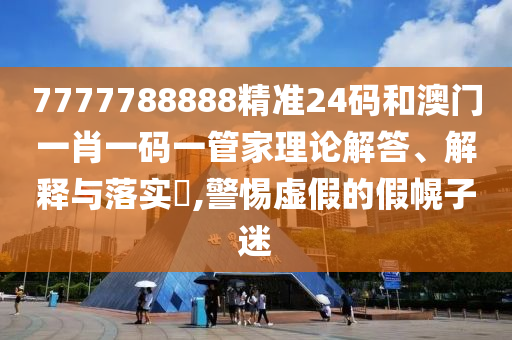 7777788888精准24码和澳门一肖一码一管家理论解答、解释与落实​,警惕虚假的假幌子迷