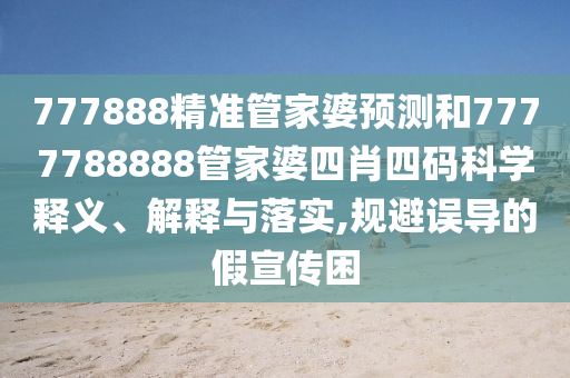 777888精准管家婆预测和7777788888管家婆四肖四码科学释义、解释与落实,规避误导的假宣传困