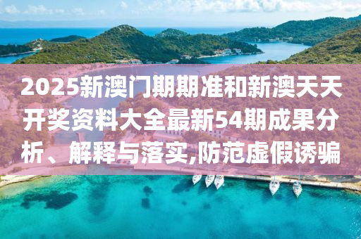 2025新澳门期期准和新澳天天开奖资料大全最新54期成果分析、解释与落实,防范虚假诱骗