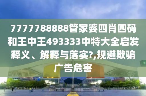 7777788888管家婆四肖四码和王中王493333中特大全启发释义、解释与落实?,规避欺骗广告危害