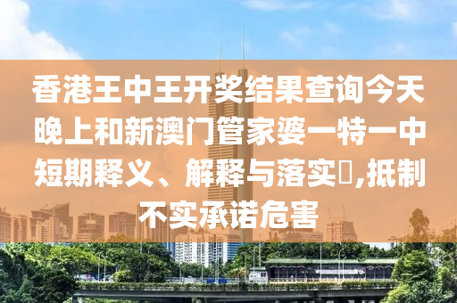 香港王中王开奖结果查询今天晚上和新澳门管家婆一特一中短期释义、解释与落实​,抵制不实承诺危害