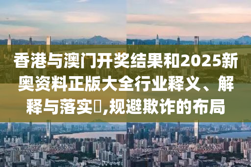 香港与澳门开奖结果和2025新奥资料正版大全行业释义、解释与落实​,规避欺诈的布局